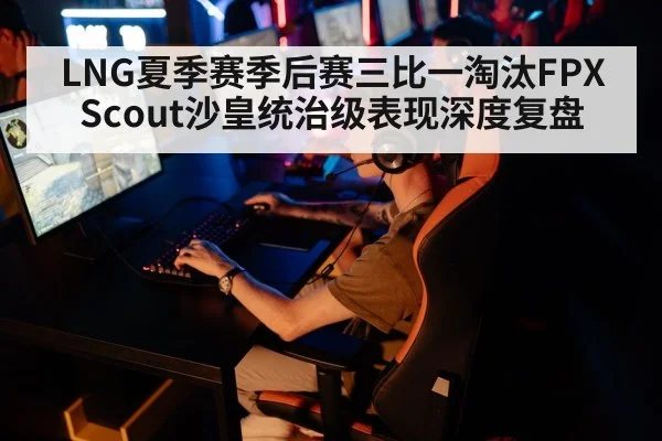 LNG夏季赛季后赛三比一淘汰FPX Scout沙皇统治级表现深度复盘