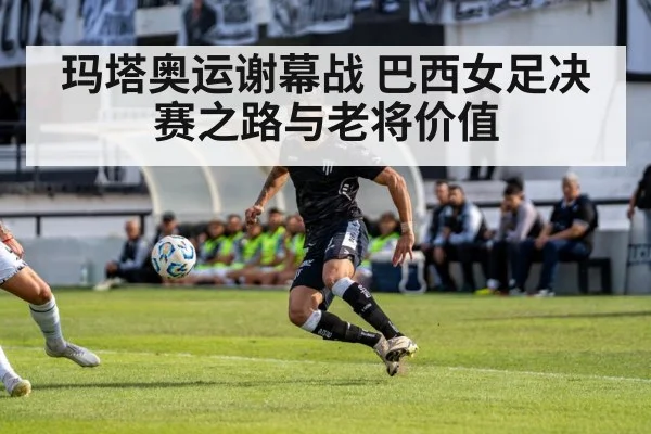 玛塔奥运谢幕战 巴西女足决赛之路与老将价值