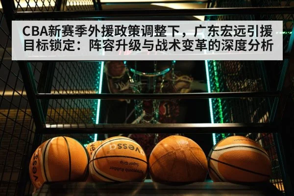CBA新赛季外援政策调整下，广东宏远引援目标锁定：阵容升级与战术变革的深度分析
