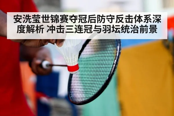 安洗莹世锦赛夺冠后防守反击体系深度解析 冲击三连冠与羽坛统治前景